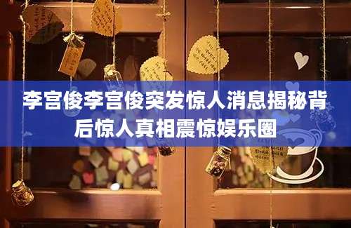李宫俊李宫俊突发惊人消息揭秘背后惊人真相震惊娱乐圈