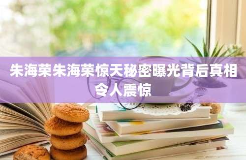 朱海荣朱海荣惊天秘密曝光背后真相令人震惊
