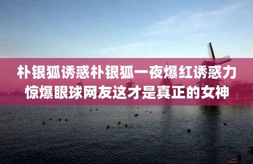 朴银狐诱惑朴银狐一夜爆红诱惑力惊爆眼球网友这才是真正的女神