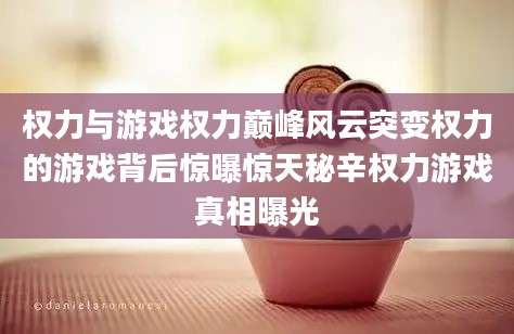 权力与游戏权力巅峰风云突变权力的游戏背后惊曝惊天秘辛权力游戏真相曝光