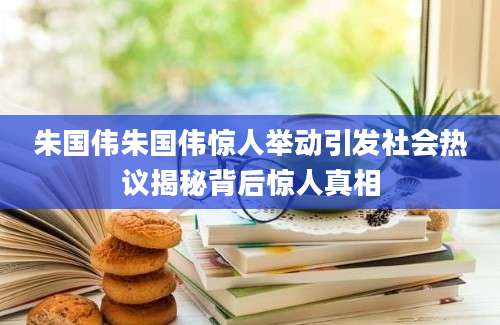 朱国伟朱国伟惊人举动引发社会热议揭秘背后惊人真相