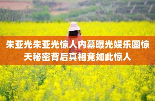 朱亚光朱亚光惊人内幕曝光娱乐圈惊天秘密背后真相竟如此惊人