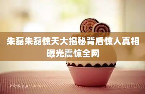 朱磊朱磊惊天大揭秘背后惊人真相曝光震惊全网