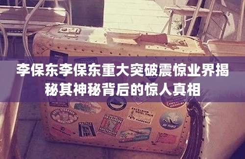 李保东李保东重大突破震惊业界揭秘其神秘背后的惊人真相