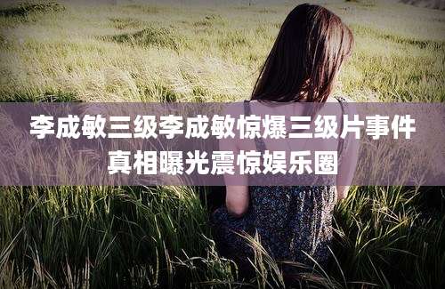 李成敏三级李成敏惊爆三级片事件真相曝光震惊娱乐圈
