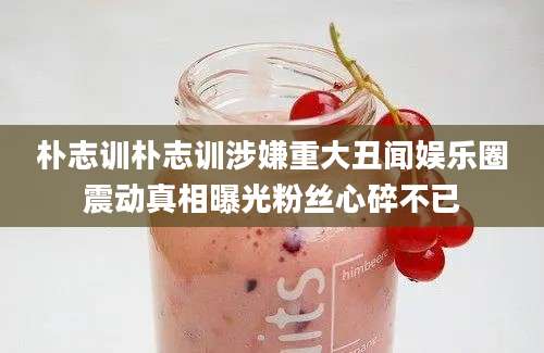 朴志训朴志训涉嫌重大丑闻娱乐圈震动真相曝光粉丝心碎不已