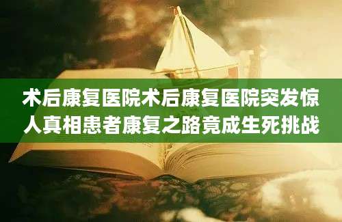 术后康复医院术后康复医院突发惊人真相患者康复之路竟成生死挑战