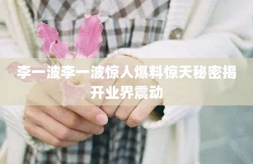李一波李一波惊人爆料惊天秘密揭开业界震动