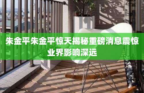 朱金平朱金平惊天揭秘重磅消息震惊业界影响深远