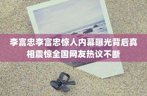 李富忠李富忠惊人内幕曝光背后真相震惊全国网友热议不断