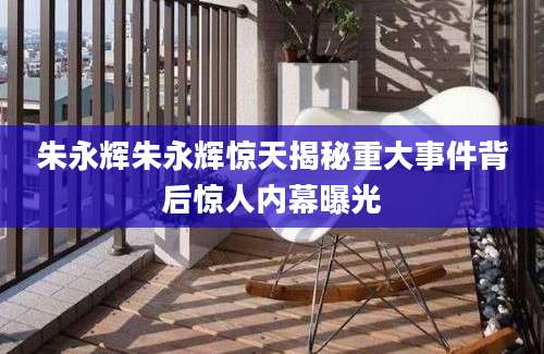 朱永辉朱永辉惊天揭秘重大事件背后惊人内幕曝光