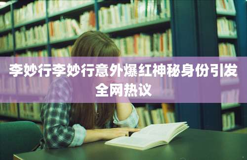李妙行李妙行意外爆红神秘身份引发全网热议