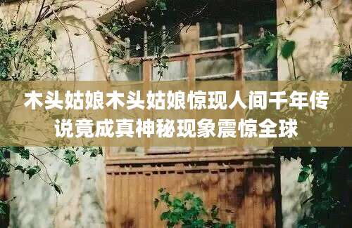 木头姑娘木头姑娘惊现人间千年传说竟成真神秘现象震惊全球