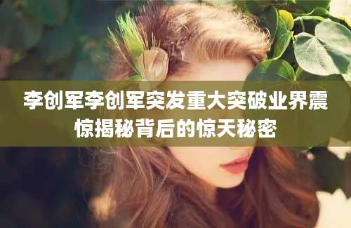 李创军李创军突发重大突破业界震惊揭秘背后的惊天秘密