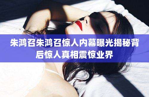朱鸿召朱鸿召惊人内幕曝光揭秘背后惊人真相震惊业界