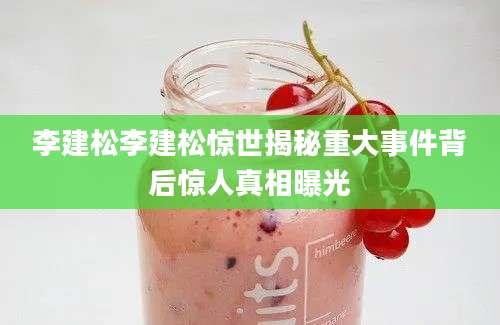 李建松李建松惊世揭秘重大事件背后惊人真相曝光