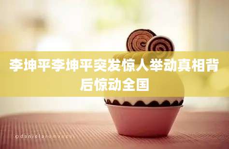 李坤平李坤平突发惊人举动真相背后惊动全国