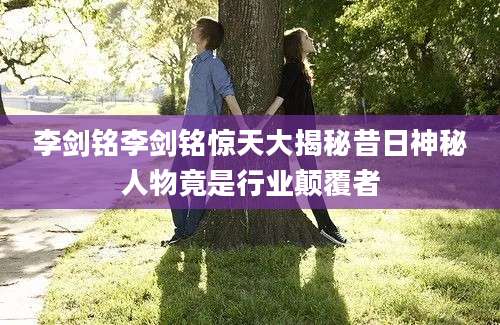 李剑铭李剑铭惊天大揭秘昔日神秘人物竟是行业颠覆者