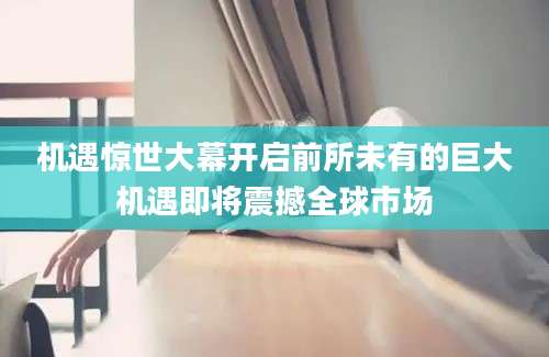 机遇惊世大幕开启前所未有的巨大机遇即将震撼全球市场