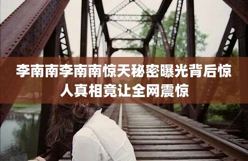 李南南李南南惊天秘密曝光背后惊人真相竟让全网震惊
