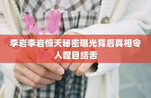 李岩李岩惊天秘密曝光背后真相令人瞠目结舌