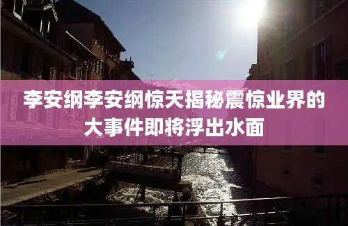 李安纲李安纲惊天揭秘震惊业界的大事件即将浮出水面