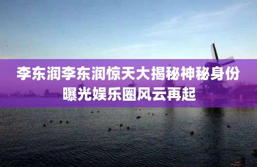 李东润李东润惊天大揭秘神秘身份曝光娱乐圈风云再起