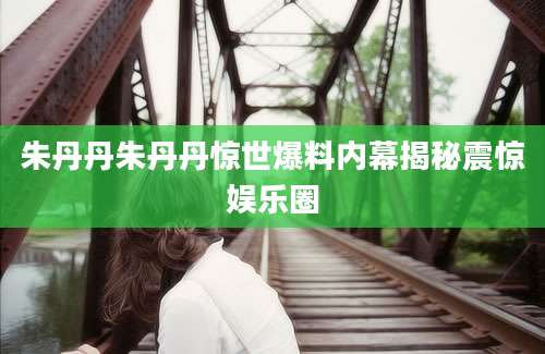 朱丹丹朱丹丹惊世爆料内幕揭秘震惊娱乐圈