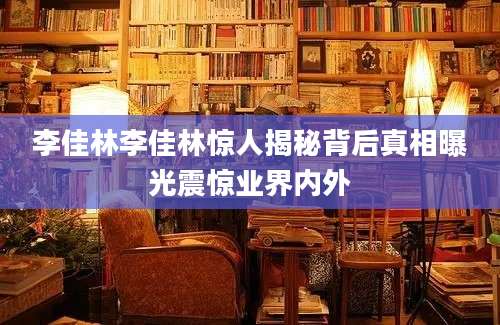 李佳林李佳林惊人揭秘背后真相曝光震惊业界内外