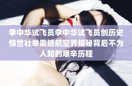 李中华试飞员李中华试飞员创历史惊世壮举震撼航空界揭秘背后不为人知的艰辛历程
