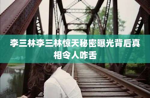 李三林李三林惊天秘密曝光背后真相令人咋舌