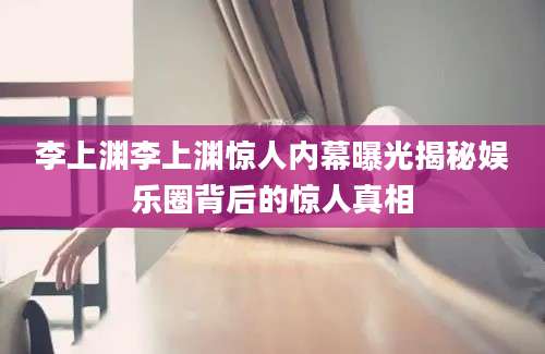 李上渊李上渊惊人内幕曝光揭秘娱乐圈背后的惊人真相