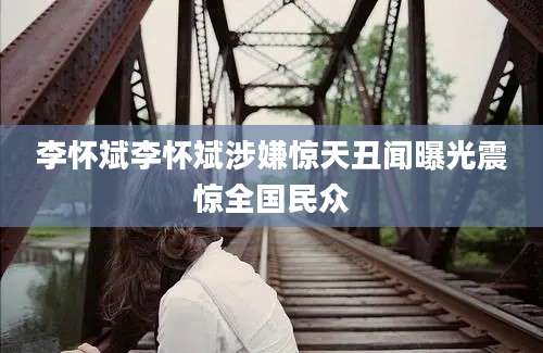 李怀斌李怀斌涉嫌惊天丑闻曝光震惊全国民众