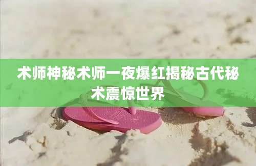 术师神秘术师一夜爆红揭秘古代秘术震惊世界