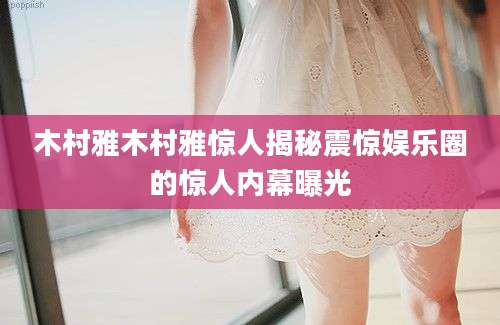 木村雅木村雅惊人揭秘震惊娱乐圈的惊人内幕曝光