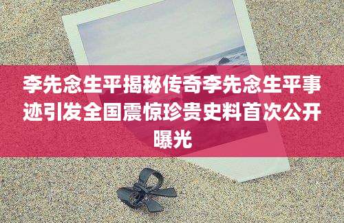 李先念生平揭秘传奇李先念生平事迹引发全国震惊珍贵史料首次公开曝光