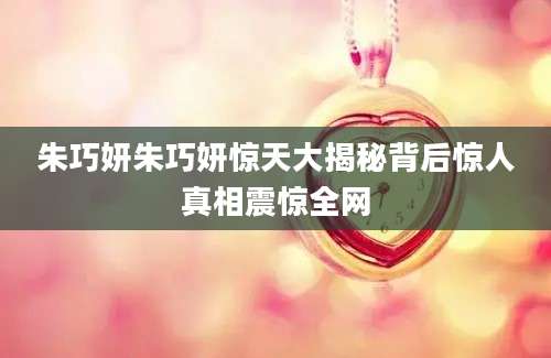 朱巧妍朱巧妍惊天大揭秘背后惊人真相震惊全网