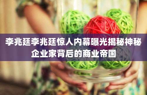 李兆廷李兆廷惊人内幕曝光揭秘神秘企业家背后的商业帝国