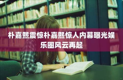 朴嘉熙震惊朴嘉熙惊人内幕曝光娱乐圈风云再起