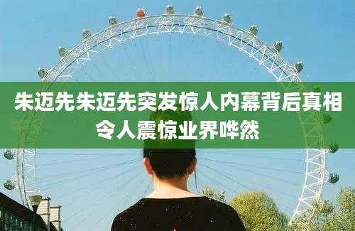 朱迈先朱迈先突发惊人内幕背后真相令人震惊业界哗然