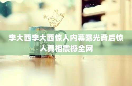 李大西李大西惊人内幕曝光背后惊人真相震撼全网