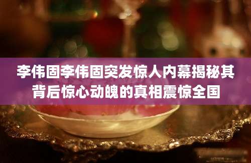 李伟固李伟固突发惊人内幕揭秘其背后惊心动魄的真相震惊全国