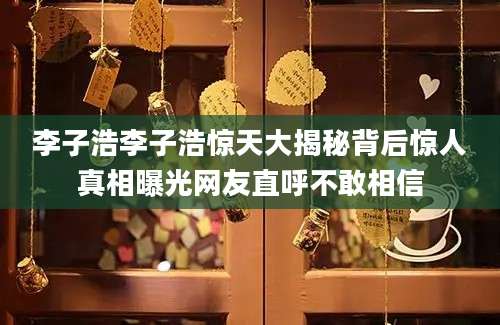 李子浩李子浩惊天大揭秘背后惊人真相曝光网友直呼不敢相信