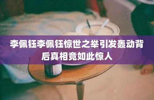 李佩钰李佩钰惊世之举引发轰动背后真相竟如此惊人