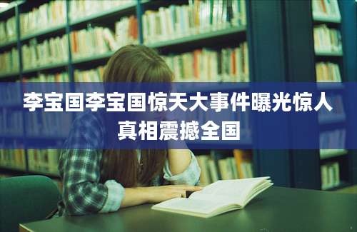李宝国李宝国惊天大事件曝光惊人真相震撼全国