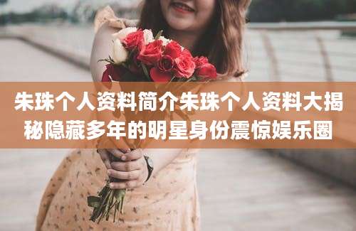 朱珠个人资料简介朱珠个人资料大揭秘隐藏多年的明星身份震惊娱乐圈