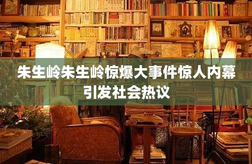 朱生岭朱生岭惊爆大事件惊人内幕引发社会热议