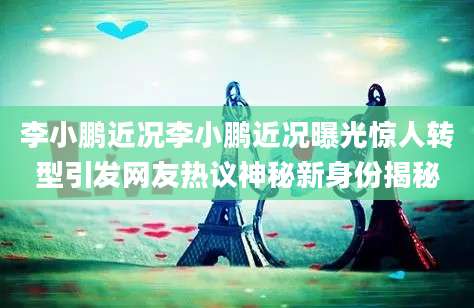 李小鹏近况李小鹏近况曝光惊人转型引发网友热议神秘新身份揭秘