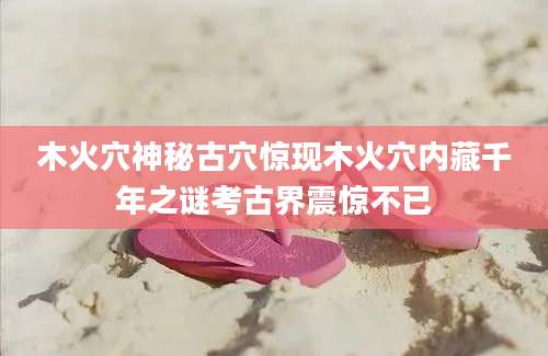 木火穴神秘古穴惊现木火穴内藏千年之谜考古界震惊不已