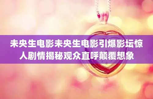 未央生电影未央生电影引爆影坛惊人剧情揭秘观众直呼颠覆想象